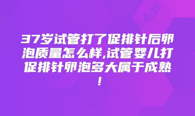 37岁试管打了促排针后卵泡质量怎么样,试管婴儿打促排针卵泡多大属于成熟！
