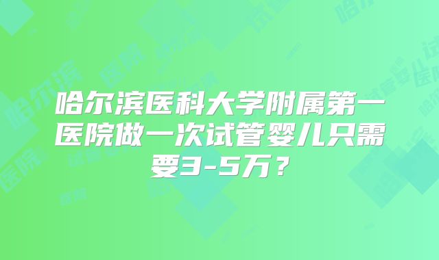 哈尔滨医科大学附属第一医院做一次试管婴儿只需要3-5万？