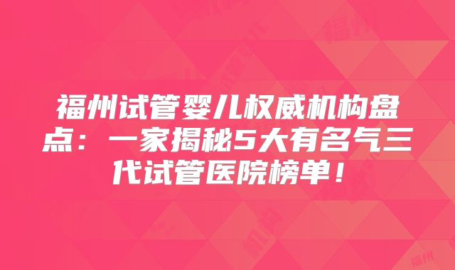 福州试管婴儿权威机构盘点:一家揭秘5大有名气三代试管医院榜单!