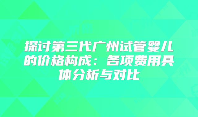 探讨第三代广州试管婴儿的价格构成：各项费用具体分析与对比
