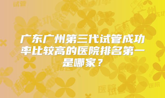 广东广州第三代试管成功率比较高的医院排名第一是哪家？