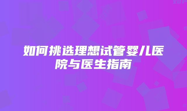 如何挑选理想试管婴儿医院与医生指南