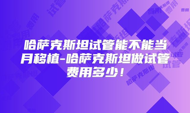 哈萨克斯坦试管能不能当月移植-哈萨克斯坦做试管费用多少！