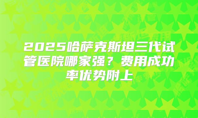 2025哈萨克斯坦三代试管医院哪家强？费用成功率优势附上