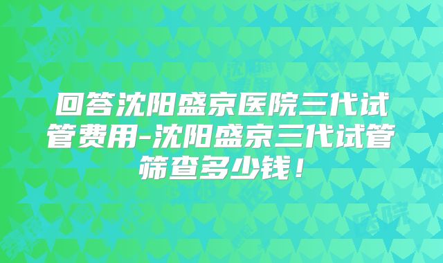 回答沈阳盛京医院三代试管费用-沈阳盛京三代试管筛查多少钱！