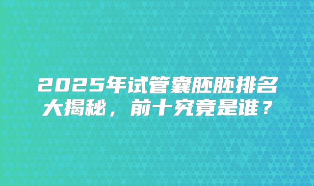 2025年试管囊胚胚排名大揭秘，前十究竟是谁？