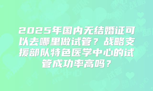 2025年国内无结婚证可以去哪里做试管？战略支援部队特色医学中心的试管成功率高吗？