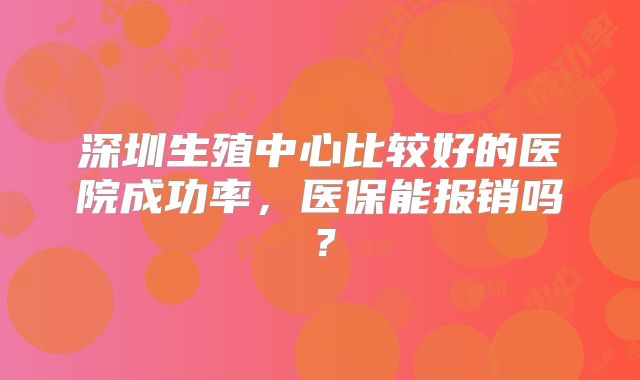 深圳生殖中心比较好的医院成功率，医保能报销吗？