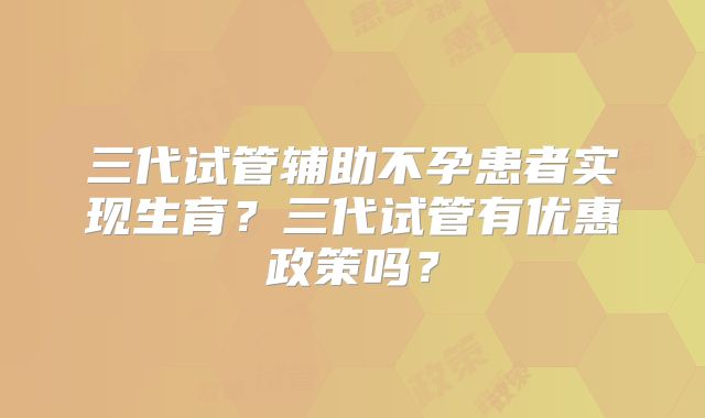 三代试管辅助不孕患者实现生育？三代试管有优惠政策吗？