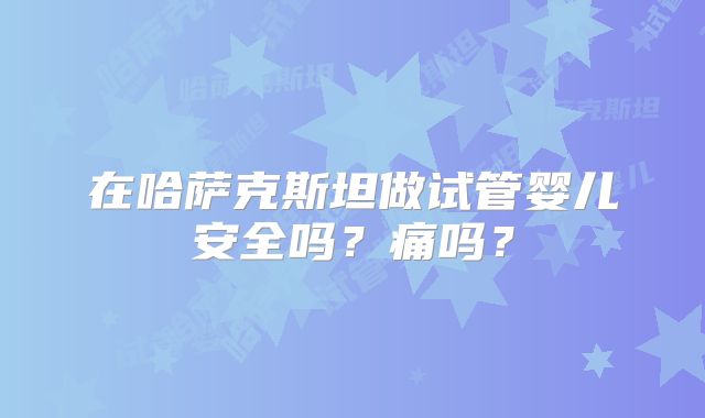 在哈萨克斯坦做试管婴儿安全吗？痛吗？
