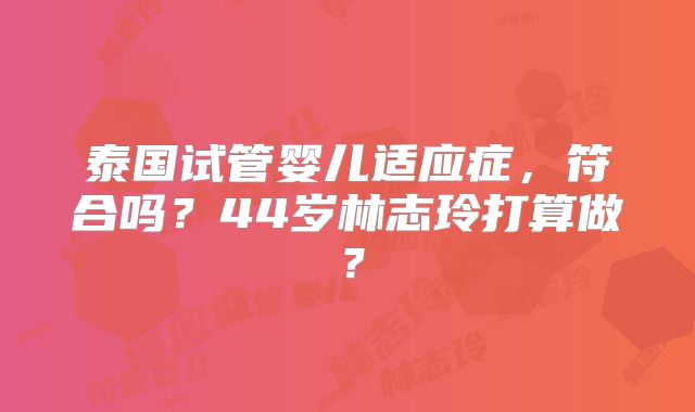 泰国试管婴儿适应症，符合吗？44岁林志玲打算做？