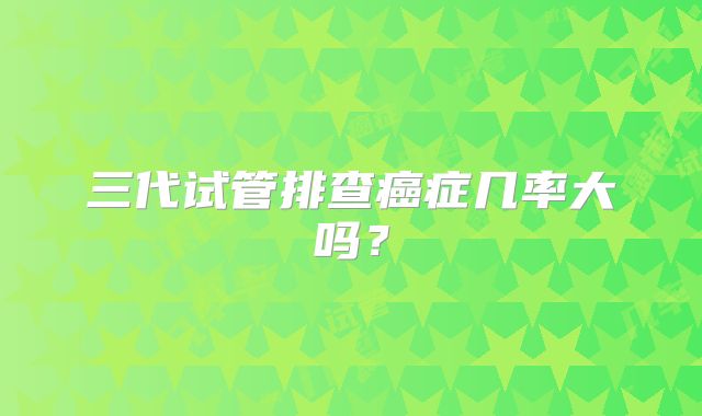 三代试管排查癌症几率大吗？