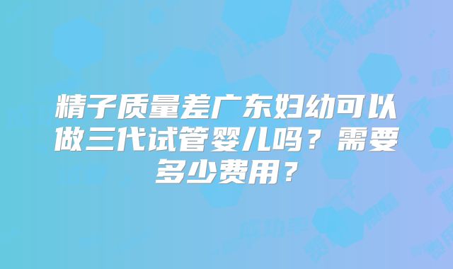 精子质量差广东妇幼可以做三代试管婴儿吗？需要多少费用？