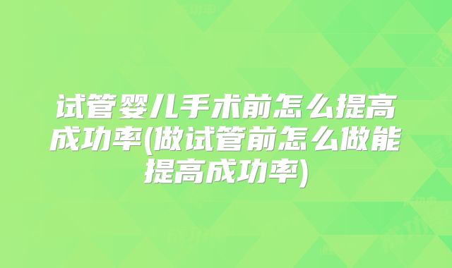 试管婴儿手术前怎么提高成功率(做试管前怎么做能提高成功率)