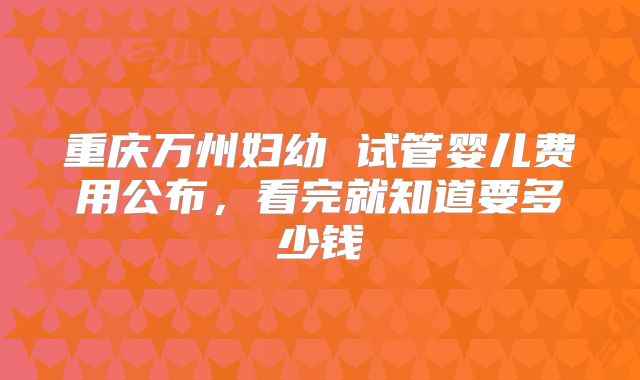 重庆万州妇幼 试管婴儿费用公布,看完就知道要多少钱