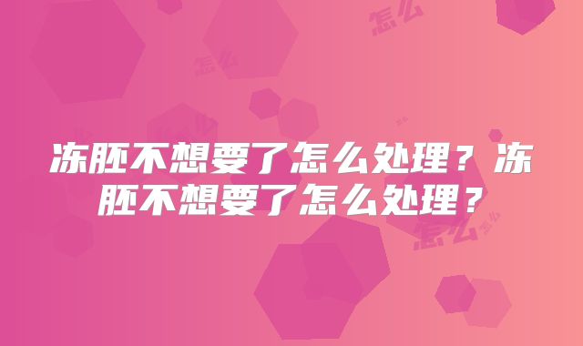 冻胚不想要了怎么处理？冻胚不想要了怎么处理？