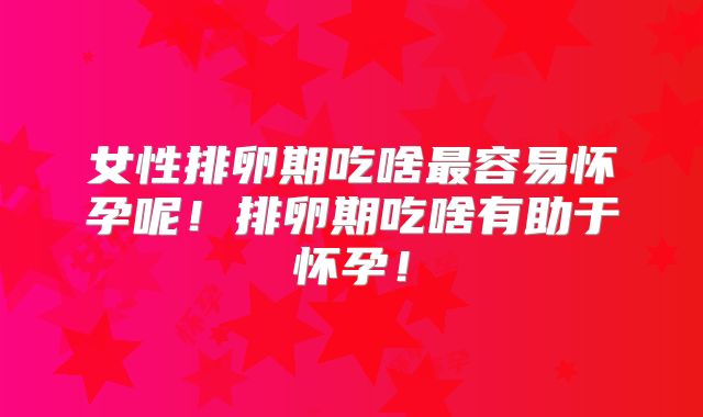 女性排卵期吃啥最容易怀孕呢！排卵期吃啥有助于怀孕！