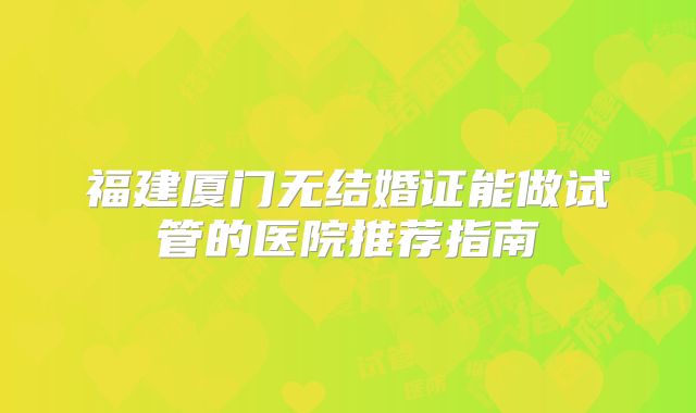 福建厦门无结婚证能做试管的医院推荐指南