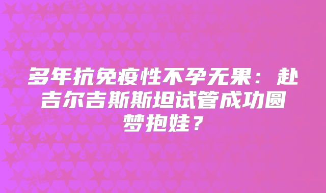 多年抗免疫性不孕无果:赴吉尔吉斯斯坦试管成功圆梦抱娃?