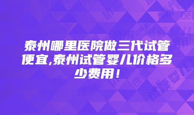 泰州哪里医院做三代试管便宜,泰州试管婴儿价格多少费用!