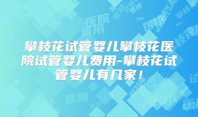 攀枝花试管婴儿攀枝花医院试管婴儿费用-攀枝花试管婴儿有几家！