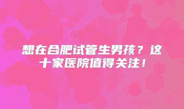 想在合肥试管生男孩？这十家医院值得关注！