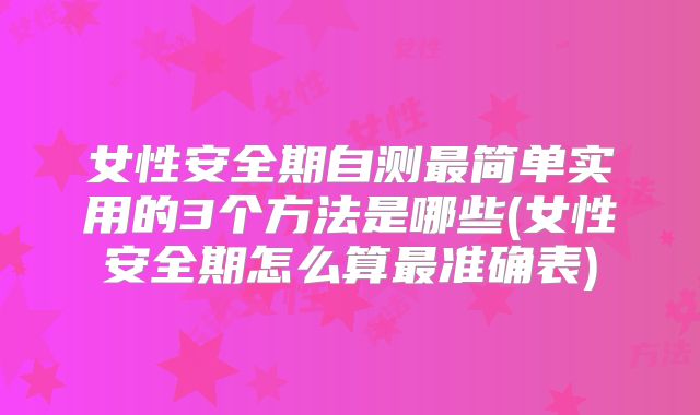 女性安全期自测最简单实用的3个方法是哪些(女性安全期怎么算最准确表)