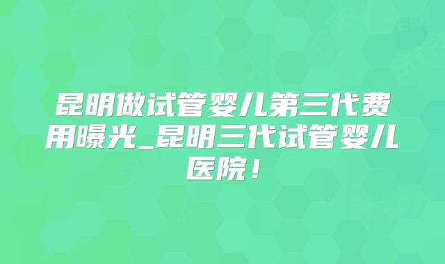 昆明做试管婴儿第三代费用曝光_昆明三代试管婴儿医院!