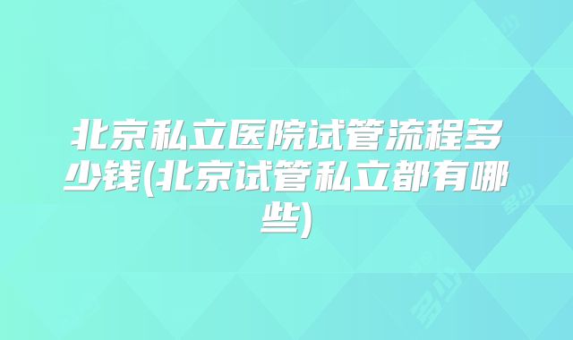 北京私立医院试管流程多少钱(北京试管私立都有哪些)