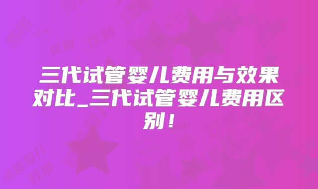 三代试管婴儿费用与效果对比_三代试管婴儿费用区别!