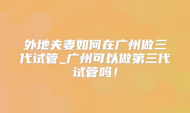 外地夫妻如何在广州做三代试管_广州可以做第三代试管吗！