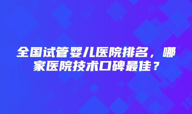 全国试管婴儿医院排名，哪家医院技术口碑最佳？