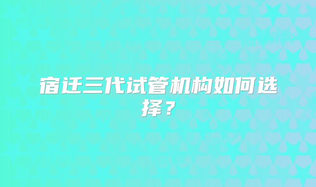 宿迁三代试管机构如何选择？