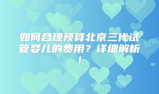 如何合理预算北京三代试管婴儿的费用？详细解析!