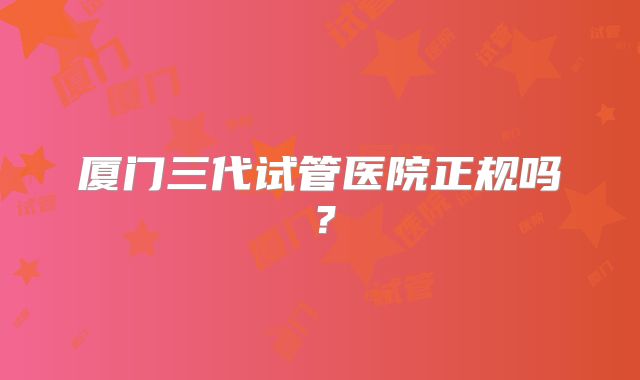 厦门三代试管医院正规吗?