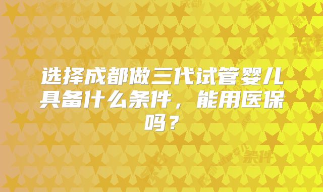 选择成都做三代试管婴儿具备什么条件，能用医保吗？