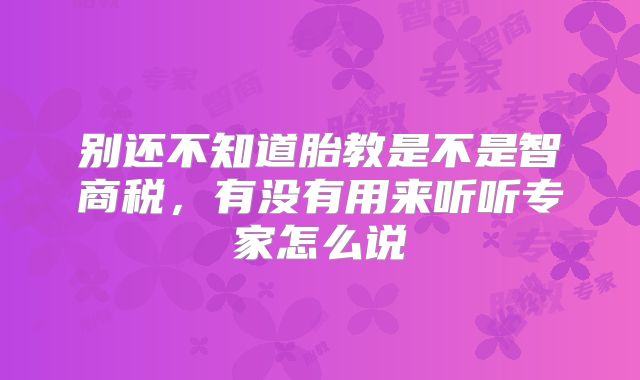 别还不知道胎教是不是智商税，有没有用来听听专家怎么说