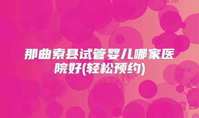 那曲索县试管婴儿哪家医院好(轻松预约)