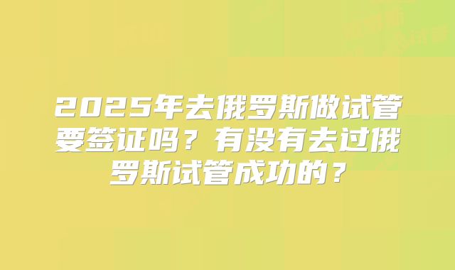 2025年去俄罗斯做试管要签证吗？有没有去过俄罗斯试管成功的？