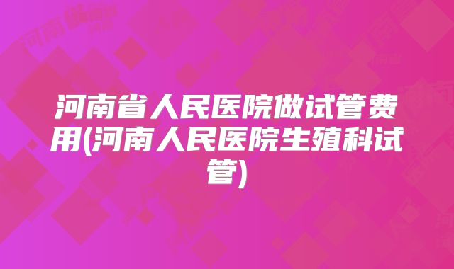 河南省人民医院做试管费用(河南人民医院生殖科试管)