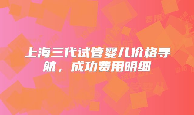 上海三代试管婴儿价格导航，成功费用明细
