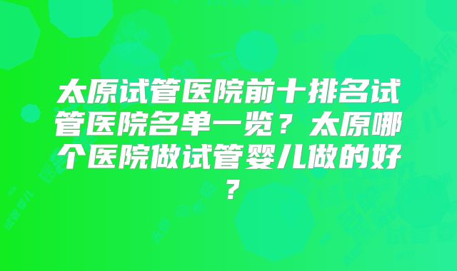 太原试管医院前十排名试管医院名单一览?太原哪个医院做试管婴儿做的好?
