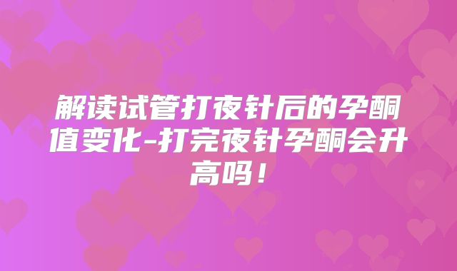 解读试管打夜针后的孕酮值变化-打完夜针孕酮会升高吗！
