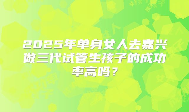 2025年单身女人去嘉兴做三代试管生孩子的成功率高吗？