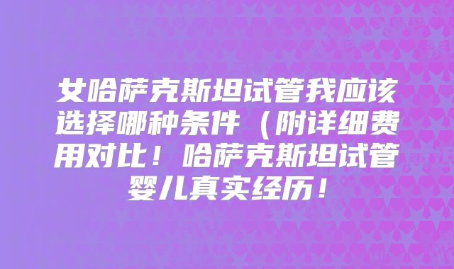 女哈萨克斯坦试管我应该选择哪种条件(附详细费用对比!哈萨克斯坦试管婴儿真实经历!