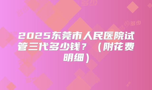 2025东莞市人民医院试管三代多少钱？（附花费明细）