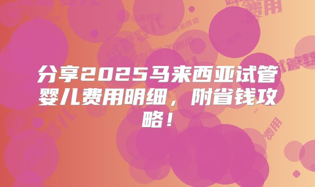 分享2025马来西亚试管婴儿费用明细,附省钱攻略!