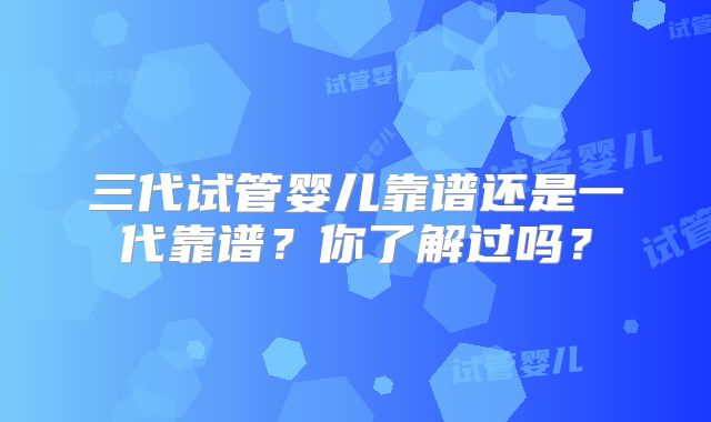 三代试管婴儿靠谱还是一代靠谱？你了解过吗？