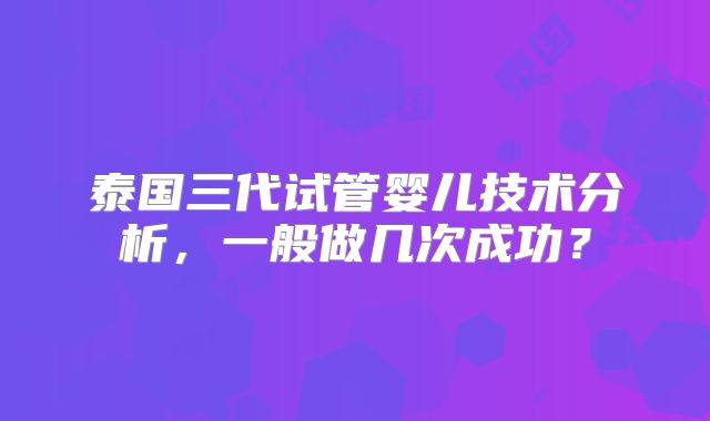 泰国三代试管婴儿技术分析，一般做几次成功？