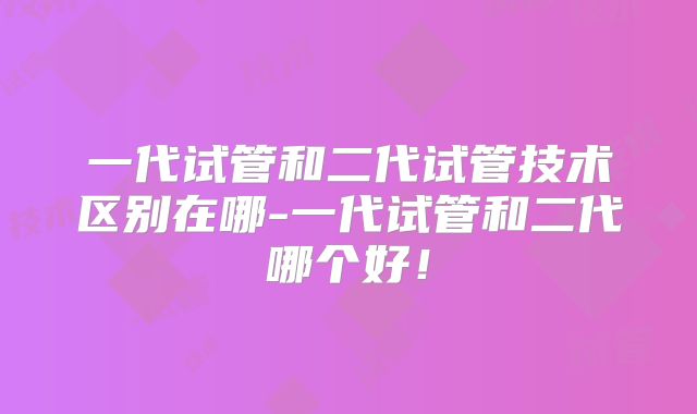 一代试管和二代试管技术区别在哪-一代试管和二代哪个好！
